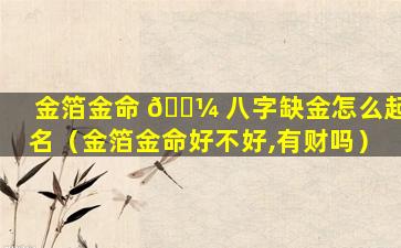 金箔金命 🐼 八字缺金怎么起名（金箔金命好不好,有财吗）